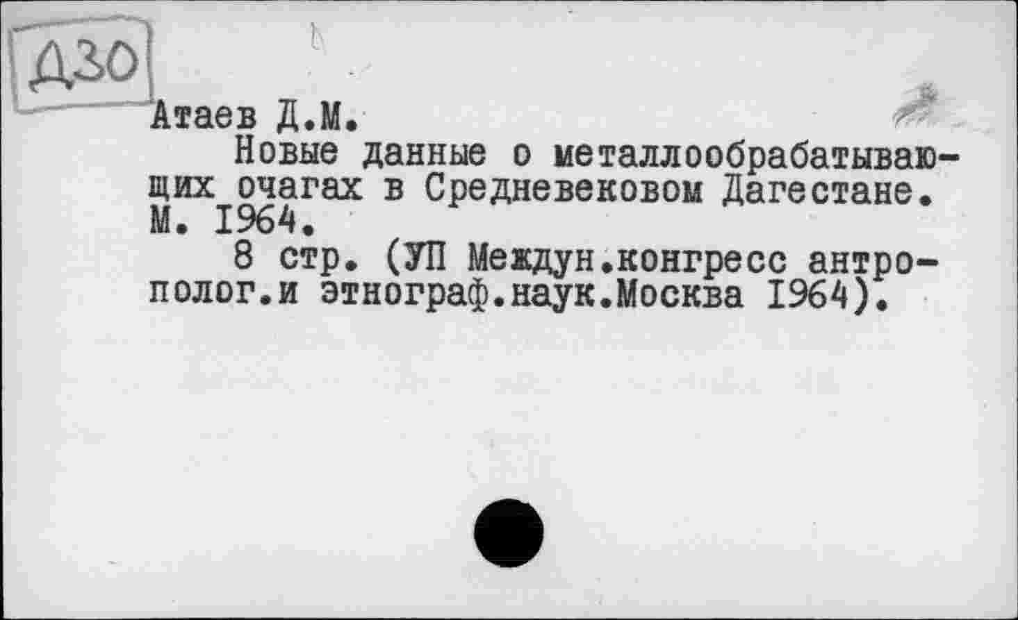 ﻿rgô]	л
Атаев Д.М.
Новые данные о металлообрабатывающих очагах в Средневековом Дагестане. М. 1964.
8 стр. (УП Meждун.конгресс антрополог, и этнограф.наук.Москва 1964).